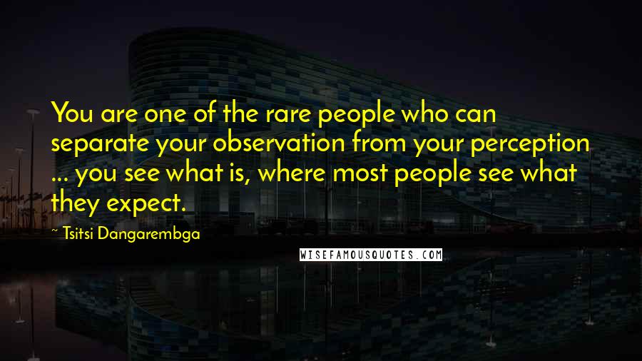 Tsitsi Dangarembga Quotes: You are one of the rare people who can separate your observation from your perception ... you see what is, where most people see what they expect.