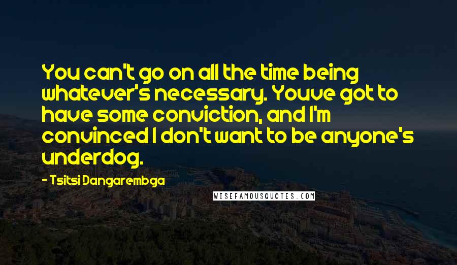 Tsitsi Dangarembga Quotes: You can't go on all the time being whatever's necessary. Youve got to have some conviction, and I'm convinced I don't want to be anyone's underdog.