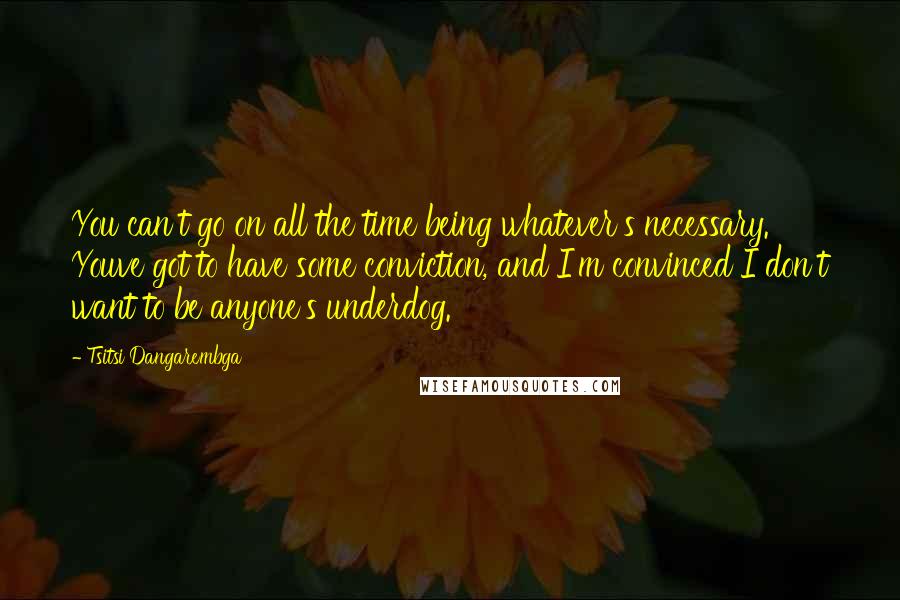 Tsitsi Dangarembga Quotes: You can't go on all the time being whatever's necessary. Youve got to have some conviction, and I'm convinced I don't want to be anyone's underdog.