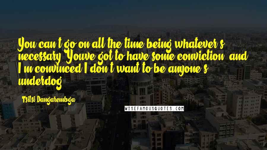 Tsitsi Dangarembga Quotes: You can't go on all the time being whatever's necessary. Youve got to have some conviction, and I'm convinced I don't want to be anyone's underdog.