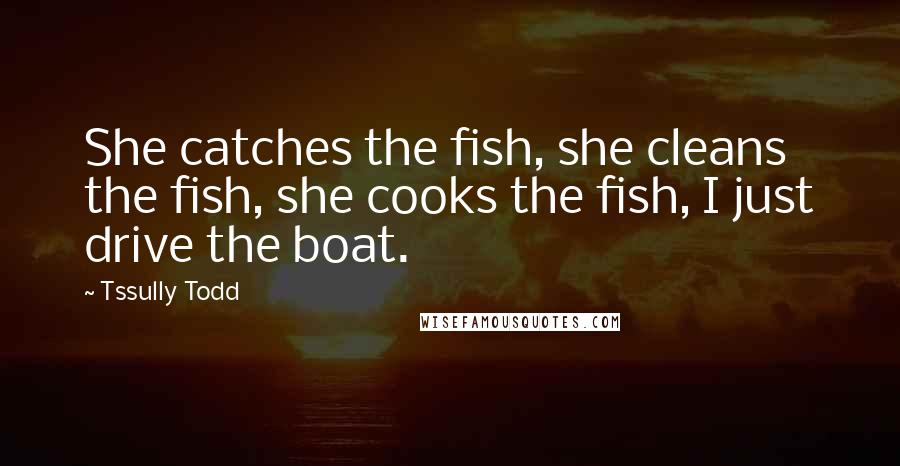 Tssully Todd Quotes: She catches the fish, she cleans the fish, she cooks the fish, I just drive the boat.