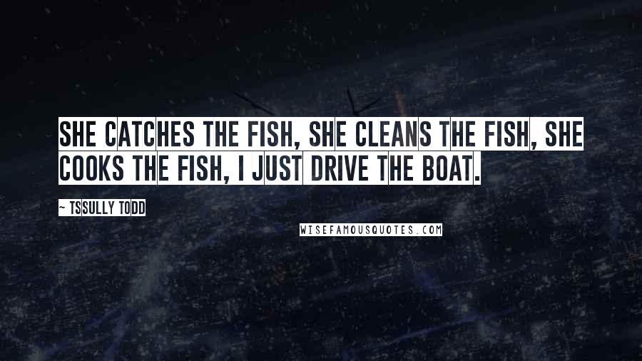 Tssully Todd Quotes: She catches the fish, she cleans the fish, she cooks the fish, I just drive the boat.