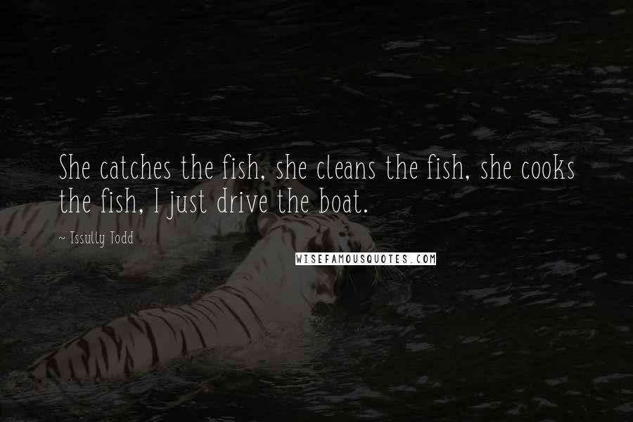 Tssully Todd Quotes: She catches the fish, she cleans the fish, she cooks the fish, I just drive the boat.