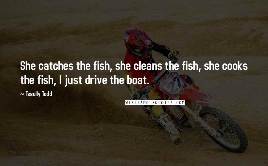Tssully Todd Quotes: She catches the fish, she cleans the fish, she cooks the fish, I just drive the boat.