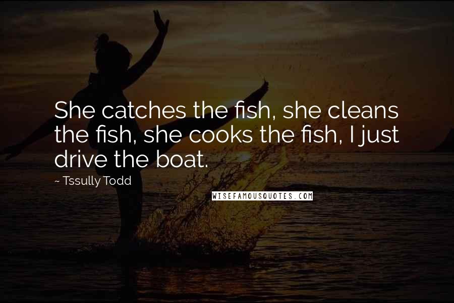 Tssully Todd Quotes: She catches the fish, she cleans the fish, she cooks the fish, I just drive the boat.