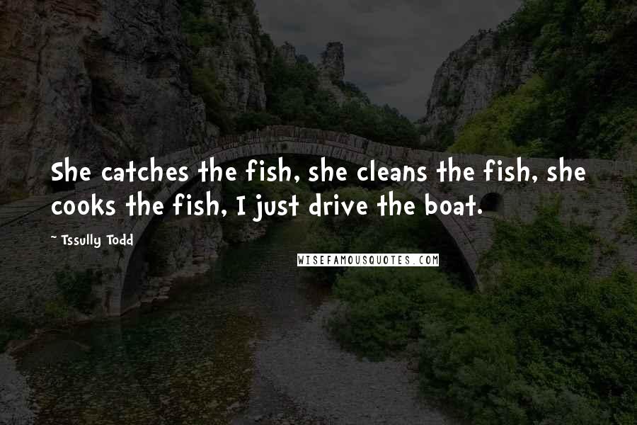 Tssully Todd Quotes: She catches the fish, she cleans the fish, she cooks the fish, I just drive the boat.