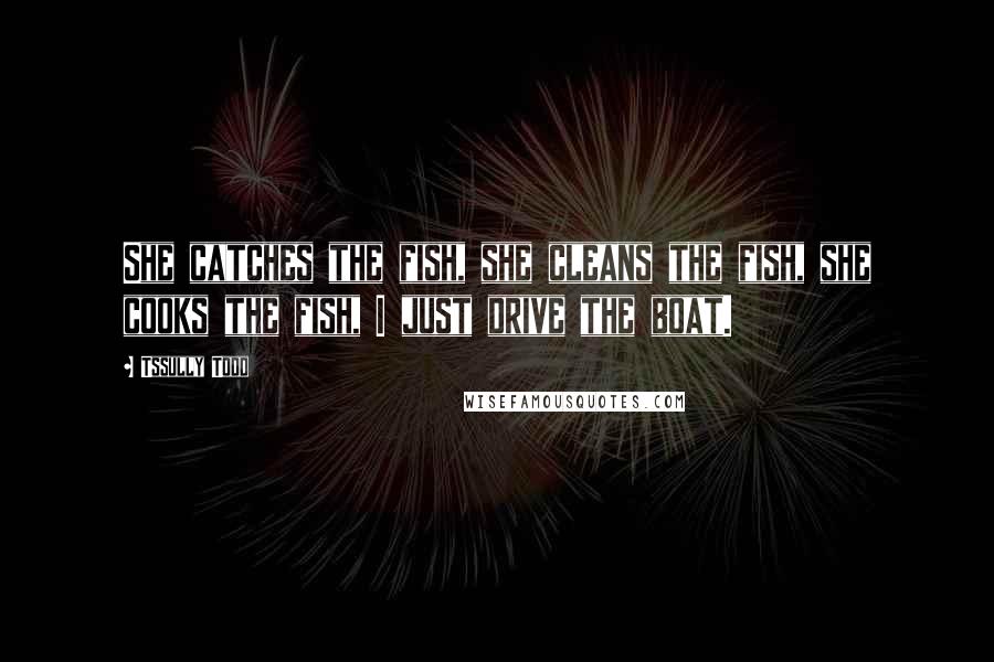 Tssully Todd Quotes: She catches the fish, she cleans the fish, she cooks the fish, I just drive the boat.