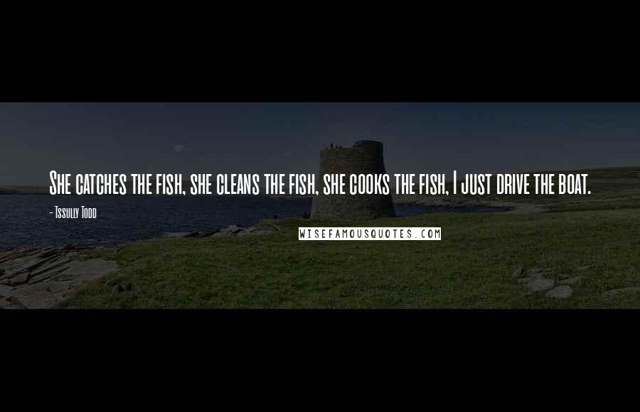 Tssully Todd Quotes: She catches the fish, she cleans the fish, she cooks the fish, I just drive the boat.