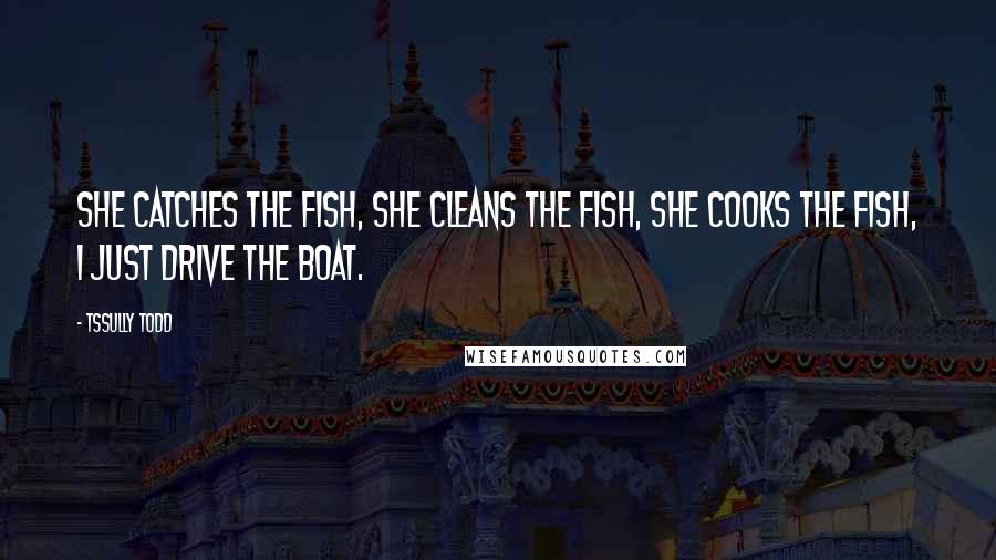 Tssully Todd Quotes: She catches the fish, she cleans the fish, she cooks the fish, I just drive the boat.