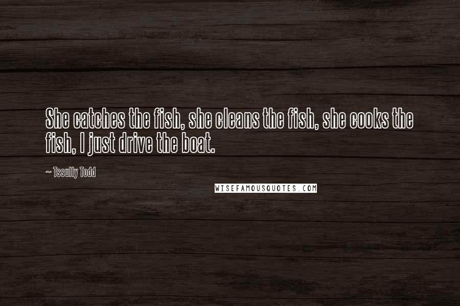 Tssully Todd Quotes: She catches the fish, she cleans the fish, she cooks the fish, I just drive the boat.