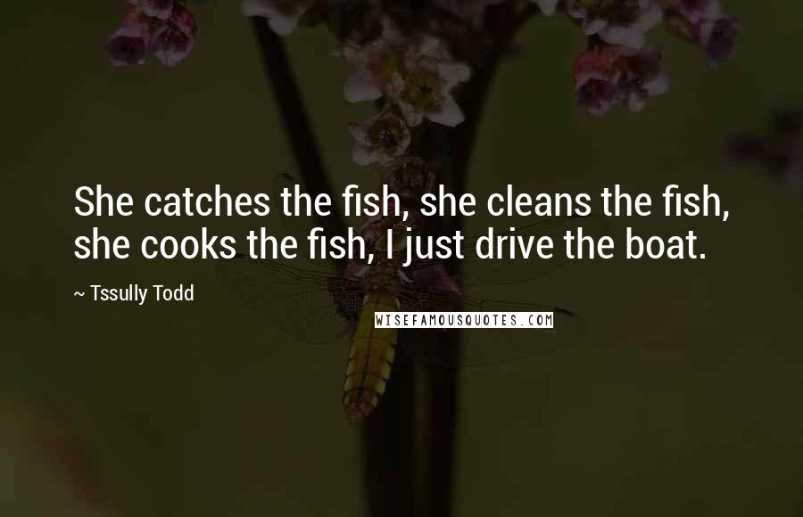 Tssully Todd Quotes: She catches the fish, she cleans the fish, she cooks the fish, I just drive the boat.