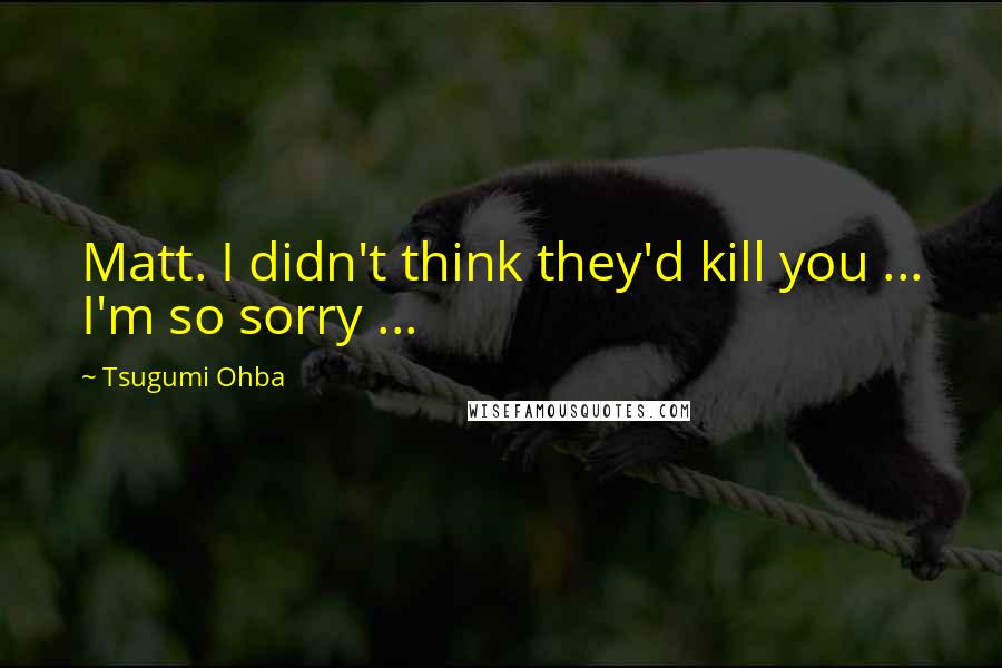 Tsugumi Ohba Quotes: Matt. I didn't think they'd kill you ... I'm so sorry ...