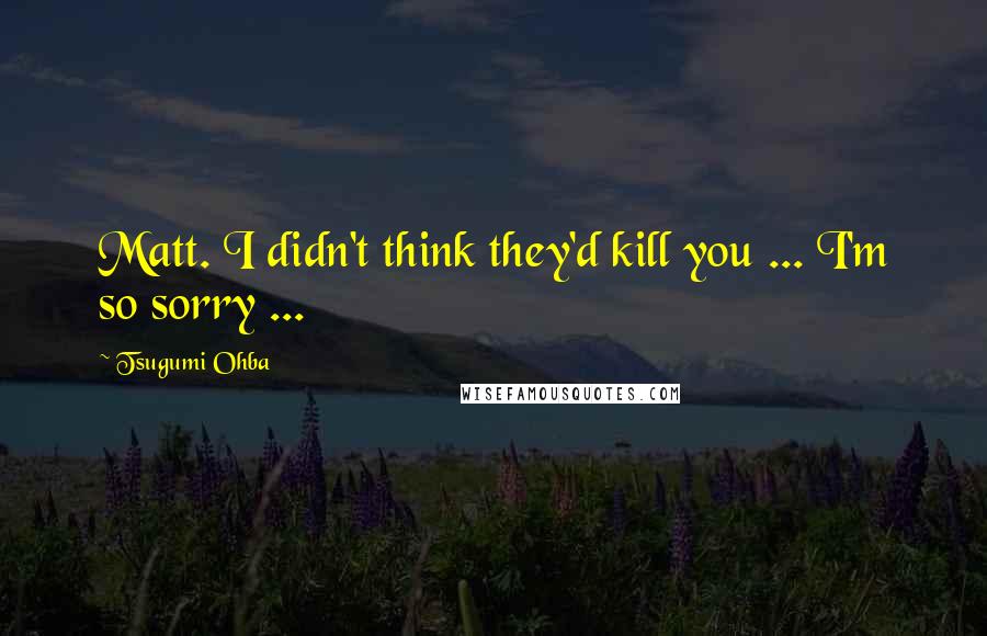 Tsugumi Ohba Quotes: Matt. I didn't think they'd kill you ... I'm so sorry ...