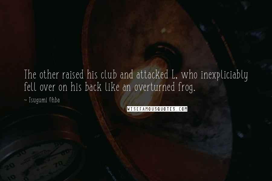 Tsugumi Ohba Quotes: The other raised his club and attacked L, who inexpliciably fell over on his back like an overturned frog.