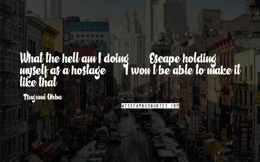 Tsugumi Ohba Quotes: What the hell am I doing ... ? Escape holding myself as a hostage ... ? I won't be able to make it like that ...