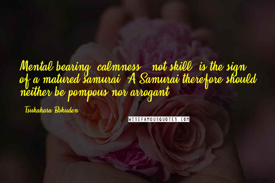 Tsukahara Bokuden Quotes: Mental bearing (calmness), not skill, is the sign of a matured samurai. A Samurai therefore should neither be pompous nor arrogant.