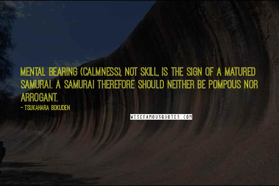 Tsukahara Bokuden Quotes: Mental bearing (calmness), not skill, is the sign of a matured samurai. A Samurai therefore should neither be pompous nor arrogant.