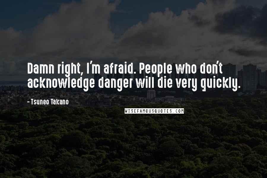 Tsuneo Takano Quotes: Damn right, I'm afraid. People who don't acknowledge danger will die very quickly.