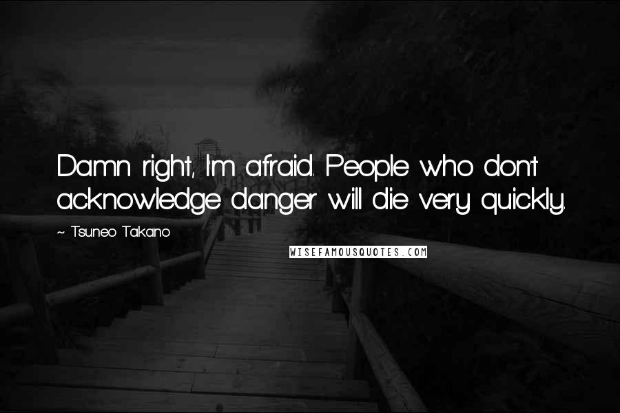 Tsuneo Takano Quotes: Damn right, I'm afraid. People who don't acknowledge danger will die very quickly.