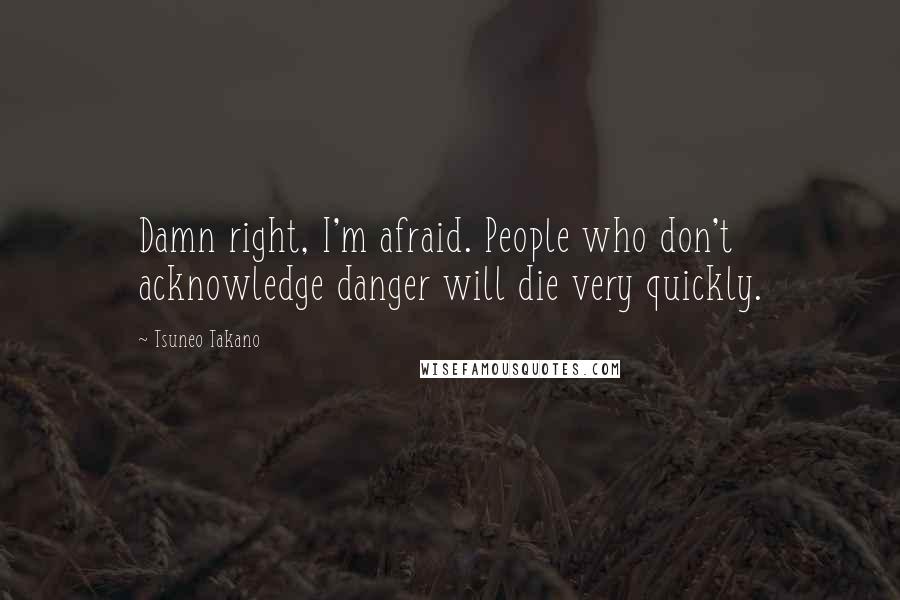 Tsuneo Takano Quotes: Damn right, I'm afraid. People who don't acknowledge danger will die very quickly.