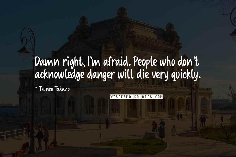 Tsuneo Takano Quotes: Damn right, I'm afraid. People who don't acknowledge danger will die very quickly.