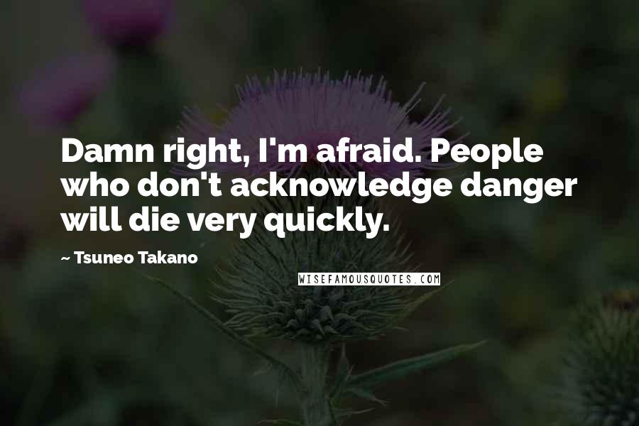 Tsuneo Takano Quotes: Damn right, I'm afraid. People who don't acknowledge danger will die very quickly.