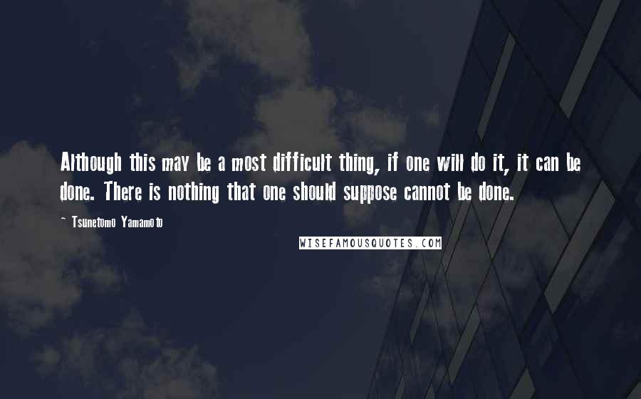 Tsunetomo Yamamoto Quotes: Although this may be a most difficult thing, if one will do it, it can be done. There is nothing that one should suppose cannot be done.