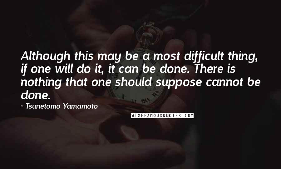 Tsunetomo Yamamoto Quotes: Although this may be a most difficult thing, if one will do it, it can be done. There is nothing that one should suppose cannot be done.