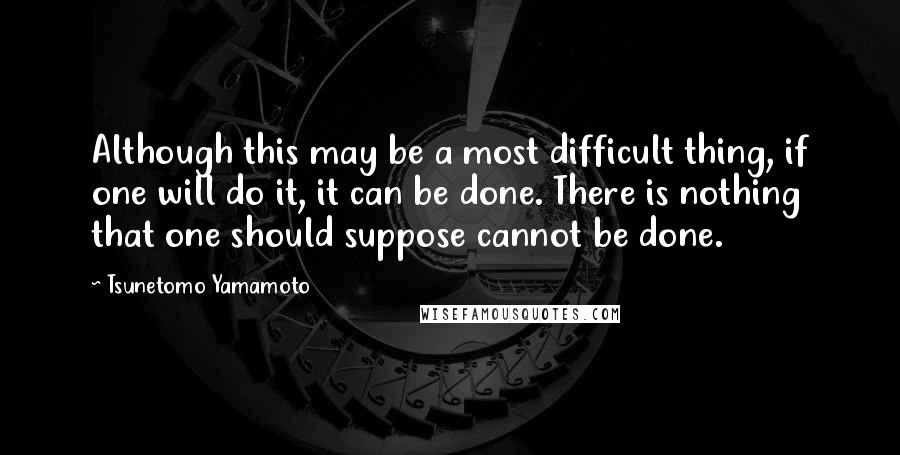 Tsunetomo Yamamoto Quotes: Although this may be a most difficult thing, if one will do it, it can be done. There is nothing that one should suppose cannot be done.