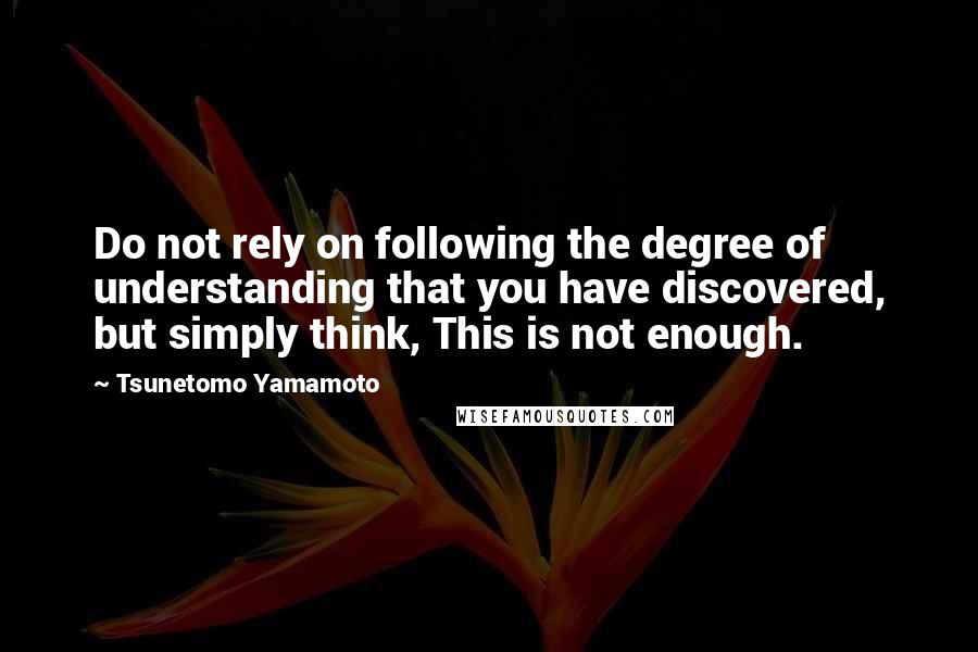 Tsunetomo Yamamoto Quotes: Do not rely on following the degree of understanding that you have discovered, but simply think, This is not enough.