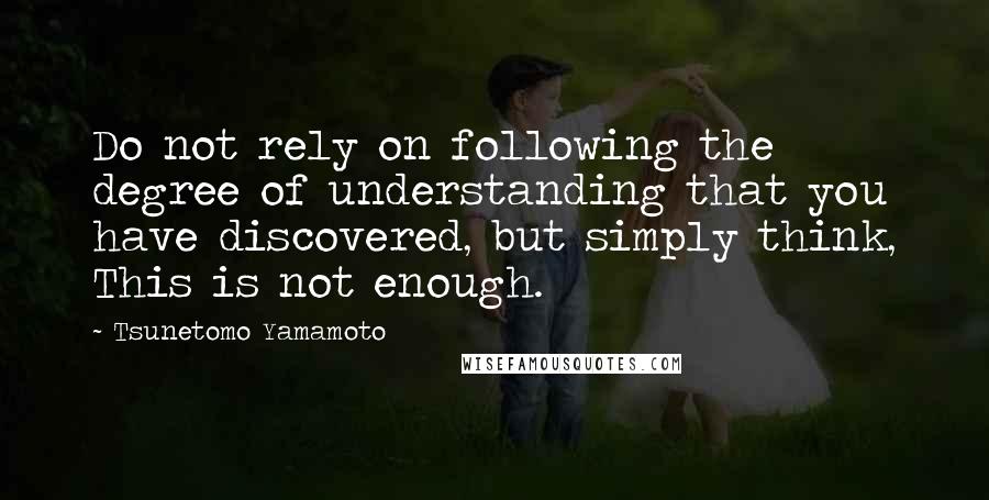 Tsunetomo Yamamoto Quotes: Do not rely on following the degree of understanding that you have discovered, but simply think, This is not enough.