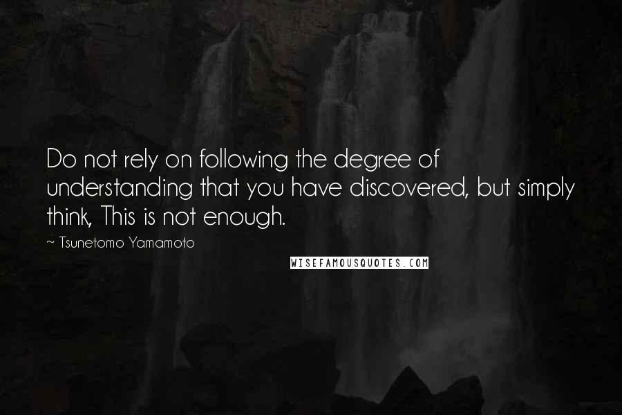 Tsunetomo Yamamoto Quotes: Do not rely on following the degree of understanding that you have discovered, but simply think, This is not enough.