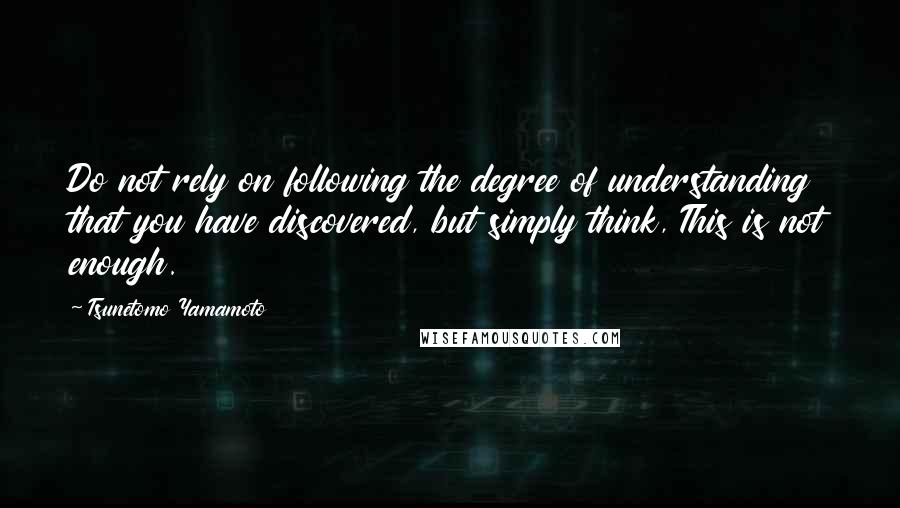 Tsunetomo Yamamoto Quotes: Do not rely on following the degree of understanding that you have discovered, but simply think, This is not enough.