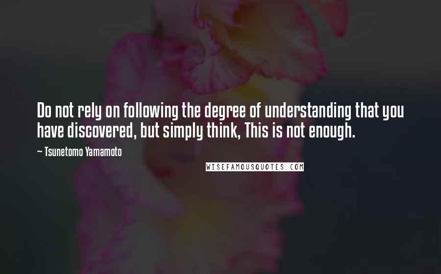 Tsunetomo Yamamoto Quotes: Do not rely on following the degree of understanding that you have discovered, but simply think, This is not enough.