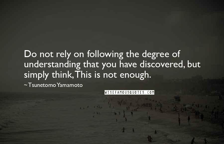 Tsunetomo Yamamoto Quotes: Do not rely on following the degree of understanding that you have discovered, but simply think, This is not enough.