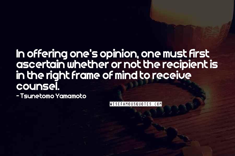 Tsunetomo Yamamoto Quotes: In offering one's opinion, one must first ascertain whether or not the recipient is in the right frame of mind to receive counsel.