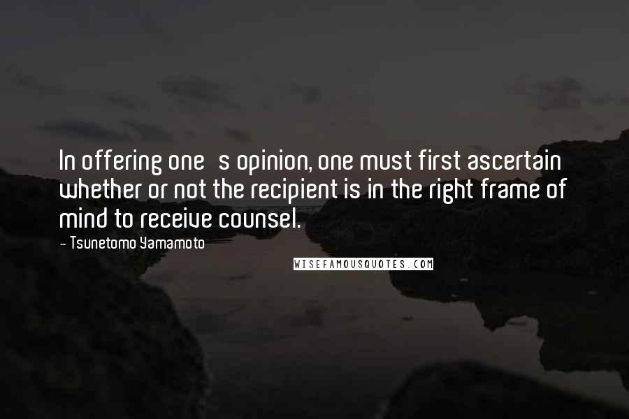 Tsunetomo Yamamoto Quotes: In offering one's opinion, one must first ascertain whether or not the recipient is in the right frame of mind to receive counsel.