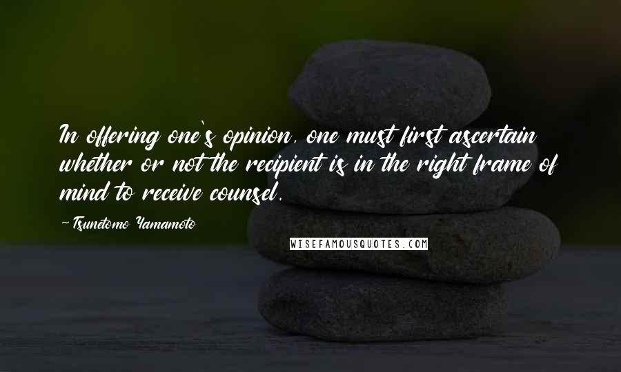 Tsunetomo Yamamoto Quotes: In offering one's opinion, one must first ascertain whether or not the recipient is in the right frame of mind to receive counsel.