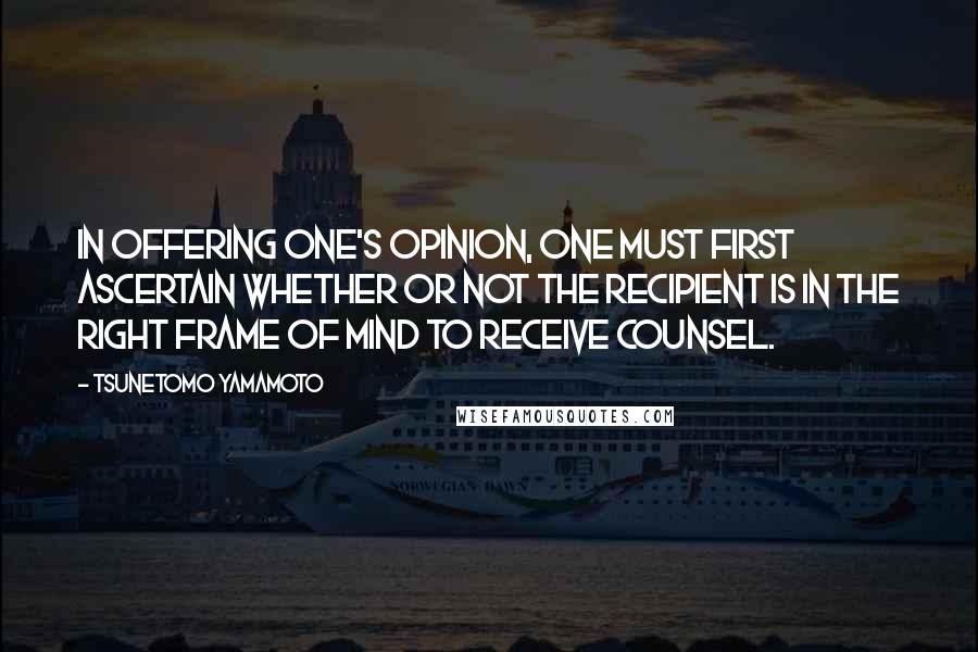 Tsunetomo Yamamoto Quotes: In offering one's opinion, one must first ascertain whether or not the recipient is in the right frame of mind to receive counsel.