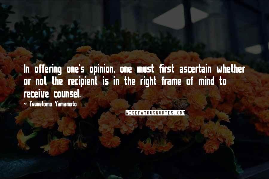 Tsunetomo Yamamoto Quotes: In offering one's opinion, one must first ascertain whether or not the recipient is in the right frame of mind to receive counsel.