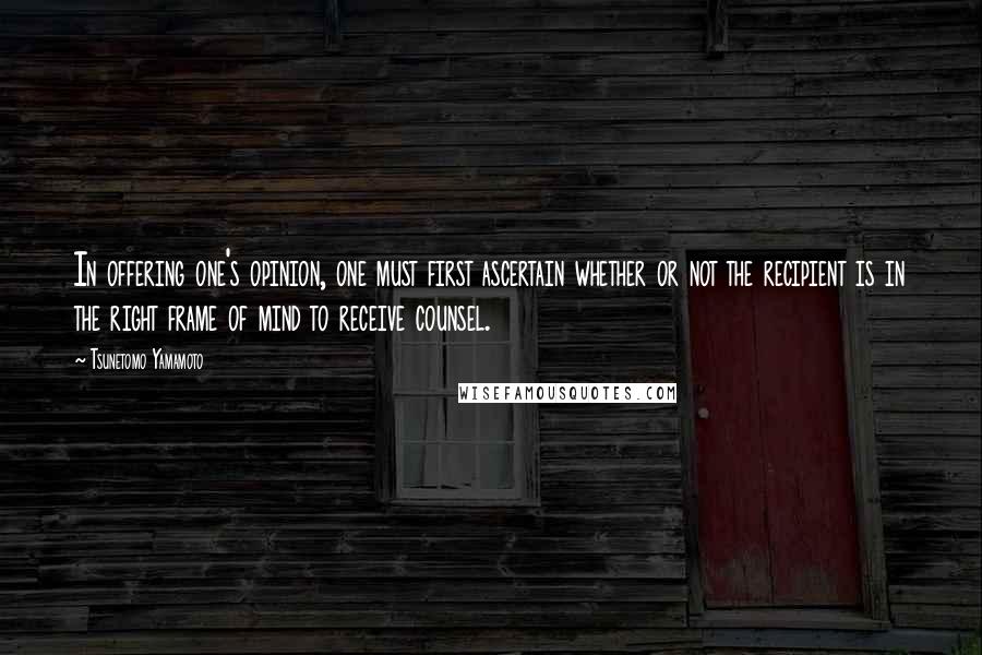 Tsunetomo Yamamoto Quotes: In offering one's opinion, one must first ascertain whether or not the recipient is in the right frame of mind to receive counsel.