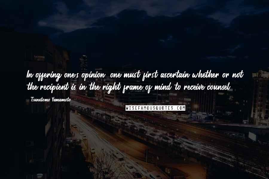 Tsunetomo Yamamoto Quotes: In offering one's opinion, one must first ascertain whether or not the recipient is in the right frame of mind to receive counsel.