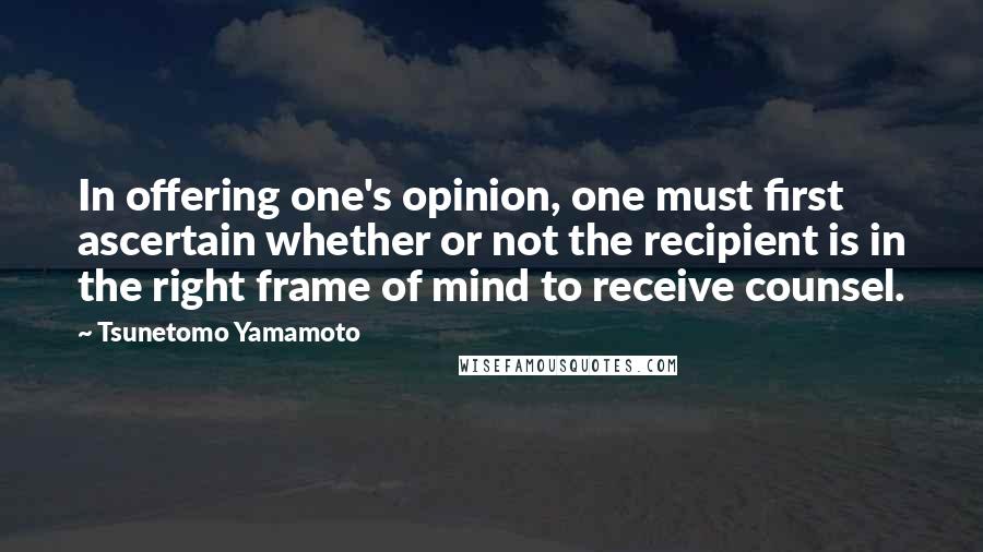 Tsunetomo Yamamoto Quotes: In offering one's opinion, one must first ascertain whether or not the recipient is in the right frame of mind to receive counsel.