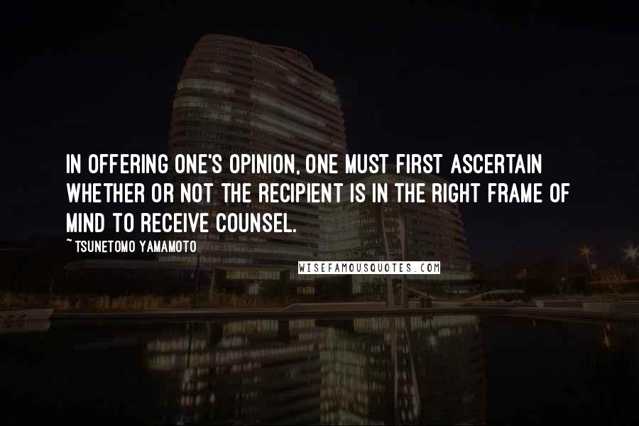 Tsunetomo Yamamoto Quotes: In offering one's opinion, one must first ascertain whether or not the recipient is in the right frame of mind to receive counsel.