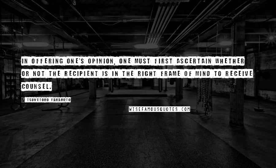 Tsunetomo Yamamoto Quotes: In offering one's opinion, one must first ascertain whether or not the recipient is in the right frame of mind to receive counsel.