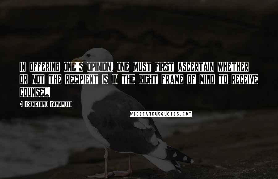 Tsunetomo Yamamoto Quotes: In offering one's opinion, one must first ascertain whether or not the recipient is in the right frame of mind to receive counsel.