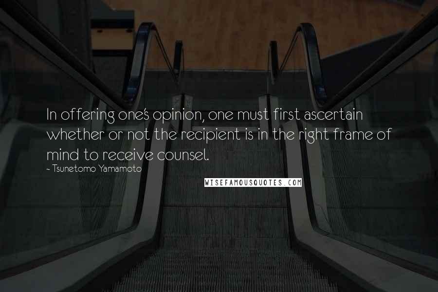 Tsunetomo Yamamoto Quotes: In offering one's opinion, one must first ascertain whether or not the recipient is in the right frame of mind to receive counsel.