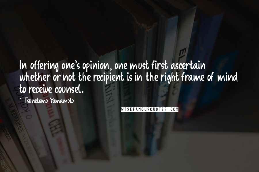 Tsunetomo Yamamoto Quotes: In offering one's opinion, one must first ascertain whether or not the recipient is in the right frame of mind to receive counsel.