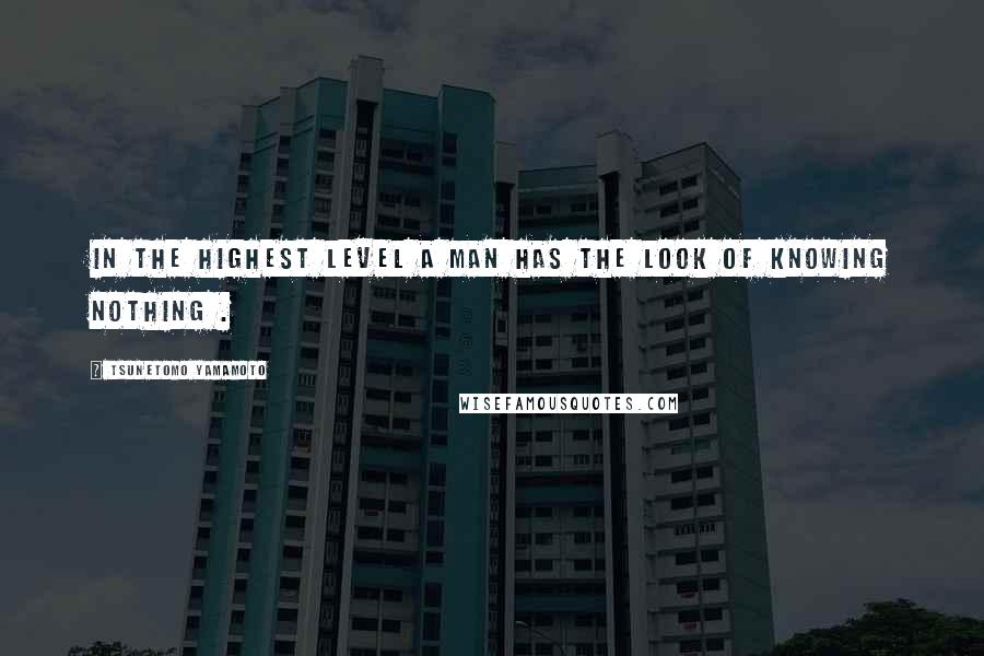 Tsunetomo Yamamoto Quotes: In the highest level a man has the look of knowing nothing .