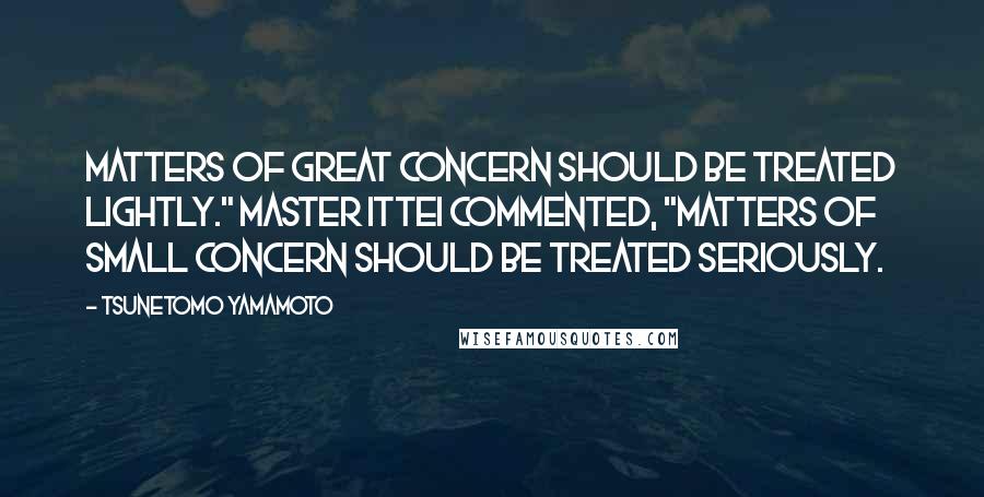 Tsunetomo Yamamoto Quotes: Matters of great concern should be treated lightly." Master Ittei commented, "Matters of small concern should be treated seriously.